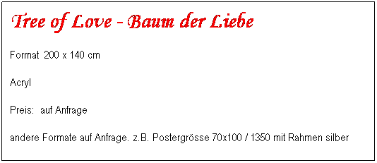 Textfeld: Tree of Love - Baum der Liebe 
Format&nbsp; 200 x 140 cm&nbsp;&nbsp;&nbsp;&nbsp;&nbsp;&nbsp;&nbsp;&nbsp; 
Acryl
Preis:&nbsp; auf Anfrage&nbsp;&nbsp;&nbsp;&nbsp;&nbsp;&nbsp;&nbsp;&nbsp;&nbsp;&nbsp;&nbsp;&nbsp;&nbsp;&nbsp;&nbsp;&nbsp;&nbsp;&nbsp;&nbsp;&nbsp;&nbsp;&nbsp;&nbsp;&nbsp;&nbsp;&nbsp;&nbsp;&nbsp;&nbsp;&nbsp;&nbsp;&nbsp;&nbsp;&nbsp;&nbsp;&nbsp;&nbsp;&nbsp;&nbsp;&nbsp;&nbsp;&nbsp;&nbsp;&nbsp;&nbsp;&nbsp;&nbsp;&nbsp;&nbsp;&nbsp; 
andere Formate auf Anfrage. z.B. Postergr�sse 70x100 / 1350 mit Rahmen silber
