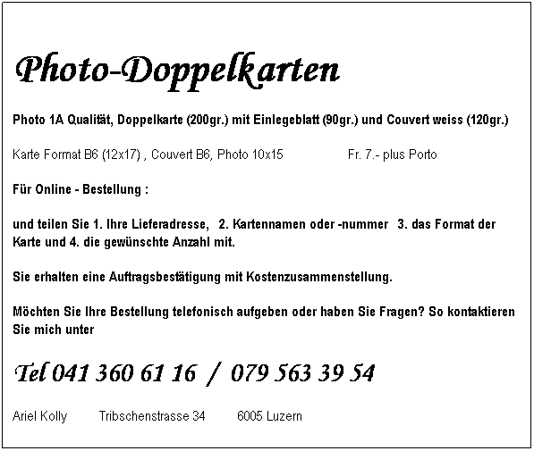 Textfeld: &nbsp;
Photo-Doppelkarten 
Photo 1A Qualit�t, Doppelkarte (200gr.) mit Einlegeblatt (90gr.) und Couvert weiss (120gr.)
Karte Format B6 (12x17)&nbsp;, Couvert B6, Photo 10x15&nbsp;&nbsp;&nbsp;&nbsp;&nbsp;&nbsp;&nbsp;&nbsp;&nbsp;&nbsp;&nbsp;&nbsp;&nbsp;&nbsp;&nbsp;&nbsp;&nbsp; Fr. 7.- plus Porto
F�r Online - Bestellung :&nbsp;&nbsp; &nbsp;&nbsp;&nbsp;&nbsp;&nbsp;&nbsp;&nbsp;&nbsp;&nbsp;&nbsp;&nbsp;&nbsp;&nbsp;&nbsp;&nbsp;&nbsp;&nbsp;&nbsp;&nbsp;&nbsp;&nbsp;&nbsp;&nbsp;&nbsp;&nbsp;&nbsp;&nbsp;&nbsp;
und teilen Sie 1. Ihre Lieferadresse,&nbsp; 2. Kartennamen oder -nummer&nbsp; 3. das Format der Karte und 4. die gew�nschte Anzahl mit. 
Sie erhalten eine Auftragsbest�tigung mit Kostenzusammenstellung.
M�chten Sie Ihre Bestellung telefonisch aufgeben oder haben Sie Fragen? So kontaktieren Sie mich unter
Tel 041 360 61 16&nbsp; /&nbsp; 079 563 39 54
Ariel Kolly&nbsp;&nbsp;&nbsp;&nbsp;&nbsp;&nbsp;&nbsp;&nbsp; Tribschenstrasse 34&nbsp;&nbsp;&nbsp;&nbsp;&nbsp;&nbsp;&nbsp;&nbsp; 6005 Luzern
&nbsp;
