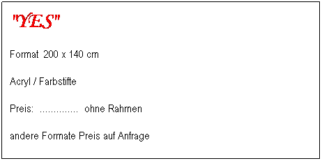 Textfeld: "YES"
Format&nbsp; 200 x 140 cm&nbsp;&nbsp;&nbsp;&nbsp;&nbsp;&nbsp;&nbsp;&nbsp; 
Acryl / Farbstifte
Preis:&nbsp; ..............&nbsp; ohne Rahmen&nbsp;&nbsp;&nbsp;&nbsp;&nbsp;&nbsp;&nbsp;&nbsp;&nbsp;&nbsp;&nbsp;&nbsp;&nbsp;&nbsp;&nbsp;&nbsp;&nbsp;&nbsp;&nbsp;&nbsp;&nbsp;&nbsp;&nbsp;&nbsp;&nbsp;&nbsp;&nbsp;&nbsp;&nbsp;&nbsp;&nbsp;&nbsp;&nbsp;&nbsp;&nbsp;&nbsp;&nbsp;&nbsp;&nbsp;&nbsp;&nbsp;&nbsp;&nbsp;&nbsp;&nbsp;&nbsp;&nbsp;&nbsp;&nbsp;&nbsp;&nbsp; 
andere Formate Preis auf Anfrage
